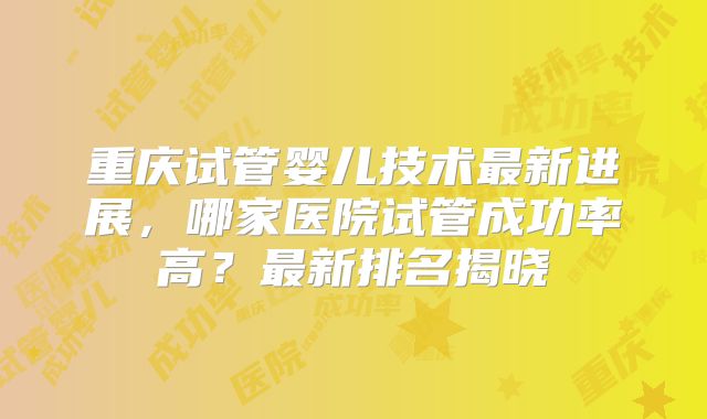重庆试管婴儿技术最新进展,哪家医院试管成功率高?最新排名揭晓