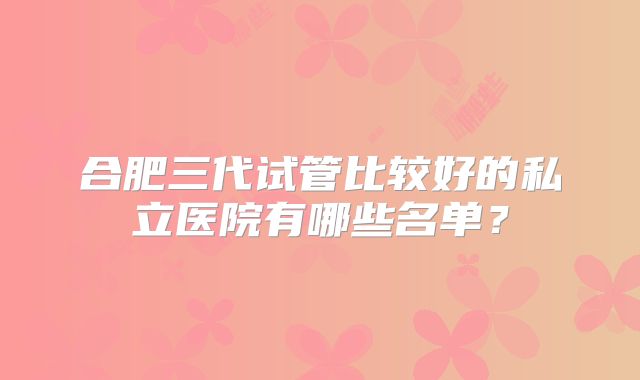 合肥三代试管比较好的私立医院有哪些名单？