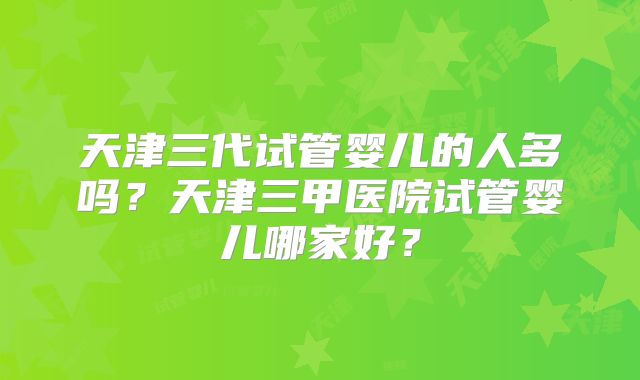 天津三代试管婴儿的人多吗？天津三甲医院试管婴儿哪家好？