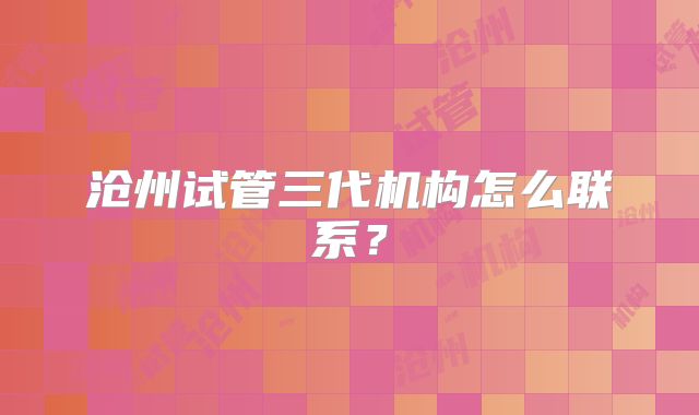 沧州试管三代机构怎么联系？