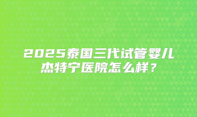 2025泰国三代试管婴儿杰特宁医院怎么样？