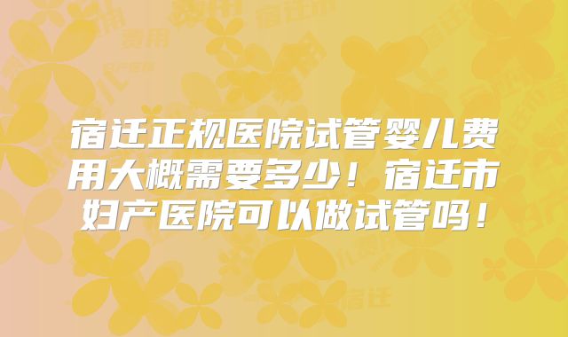 宿迁正规医院试管婴儿费用大概需要多少！宿迁市妇产医院可以做试管吗！