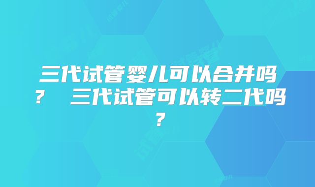 三代试管婴儿可以合并吗？ 三代试管可以转二代吗？