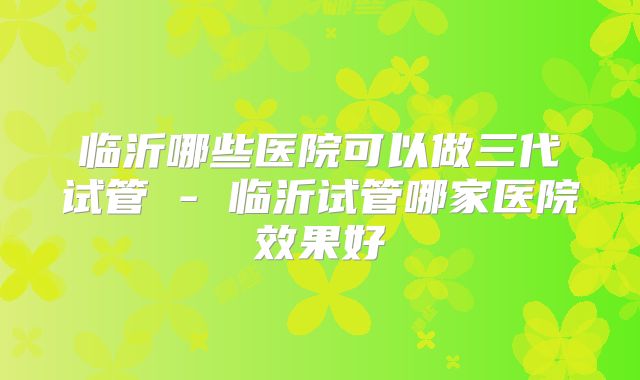 临沂哪些医院可以做三代试管 - 临沂试管哪家医院效果好