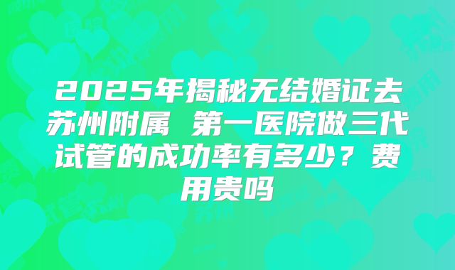 2025年揭秘无结婚证去苏州附属 第一医院做三代试管的成功率有多少?费用贵吗