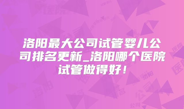 洛阳最大公司试管婴儿公司排名更新_洛阳哪个医院试管做得好!