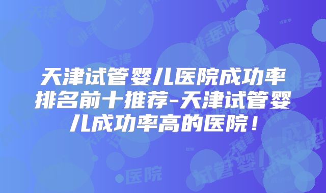 天津试管婴儿医院成功率排名前十推荐-天津试管婴儿成功率高的医院！