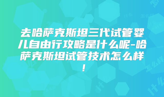 去哈萨克斯坦三代试管婴儿自由行攻略是什么呢-哈萨克斯坦试管技术怎么样！
