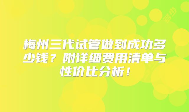 梅州三代试管做到成功多少钱？附详细费用清单与性价比分析！