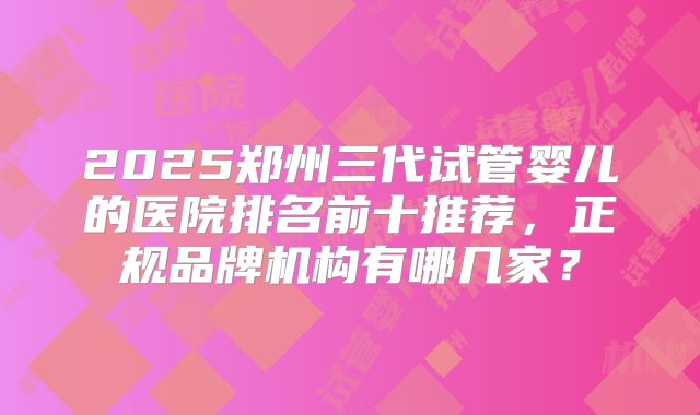 2025郑州三代试管婴儿的医院排名前十推荐,正规品牌机构有哪几家?