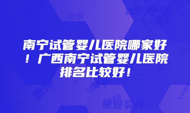 南宁试管婴儿医院哪家好！广西南宁试管婴儿医院排名比较好！