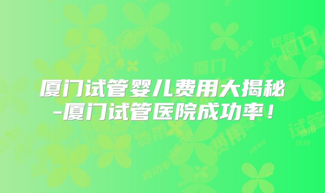 厦门试管婴儿费用大揭秘-厦门试管医院成功率！