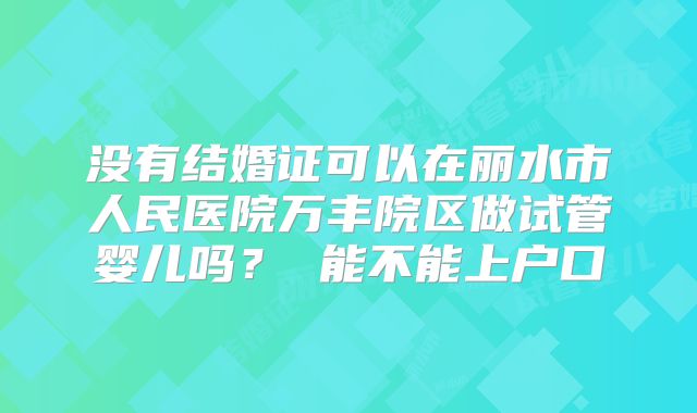没有结婚证可以在丽水市人民医院万丰院区做试管婴儿吗？ 能不能上户口