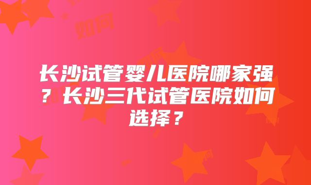 长沙试管婴儿医院哪家强？长沙三代试管医院如何选择？