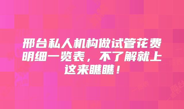 邢台私人机构做试管花费明细一览表，不了解就上这来瞧瞧！
