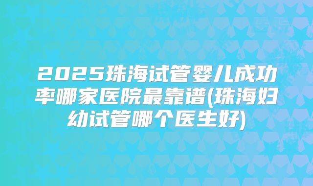 2025珠海试管婴儿成功率哪家医院最靠谱(珠海妇幼试管哪个医生好)