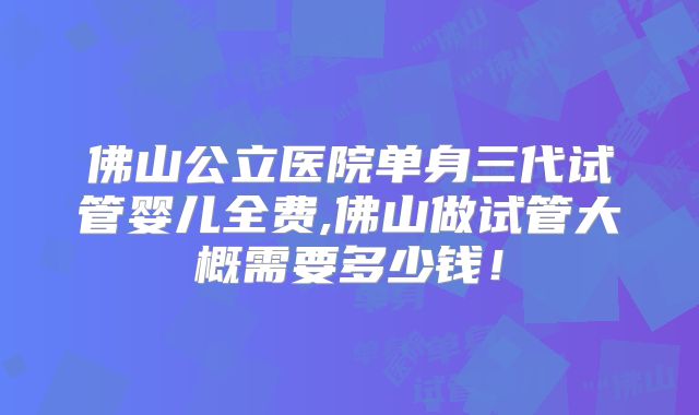 佛山公立医院单身三代试管婴儿全费,佛山做试管大概需要多少钱!