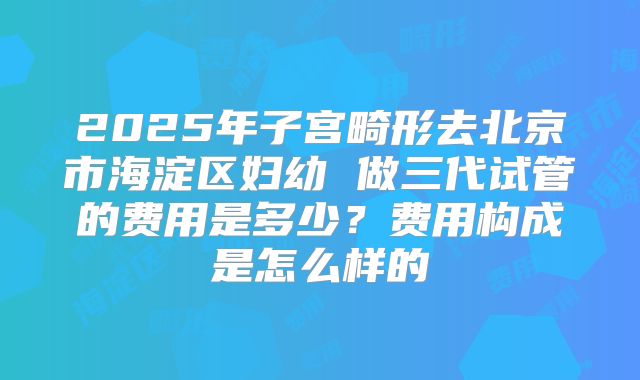 2025年子宫畸形去北京市海淀区妇幼 做三代试管的费用是多少?费用构成是怎么样的