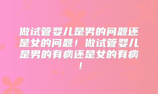 做试管婴儿是男的问题还是女的问题！做试管婴儿是男的有病还是女的有病！