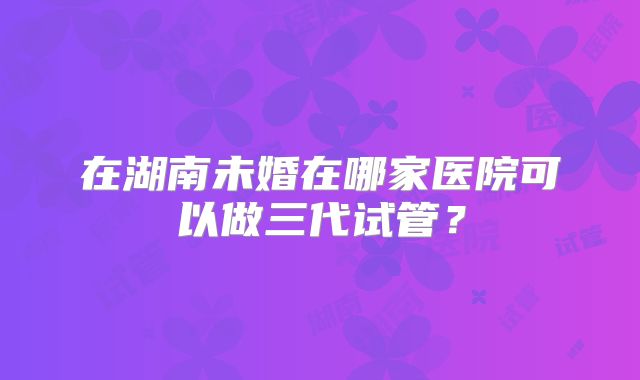 在湖南未婚在哪家医院可以做三代试管？