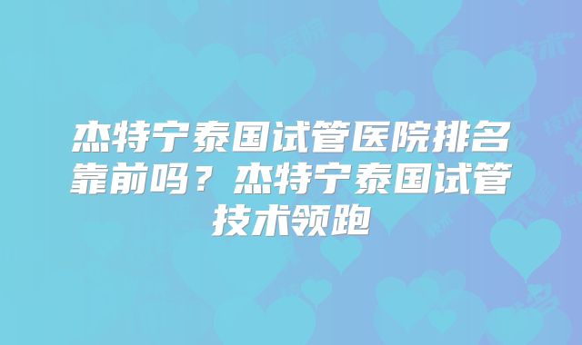 杰特宁泰国试管医院排名靠前吗？杰特宁泰国试管技术领跑
