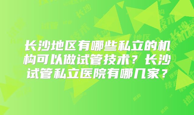 长沙地区有哪些私立的机构可以做试管技术？长沙试管私立医院有哪几家？