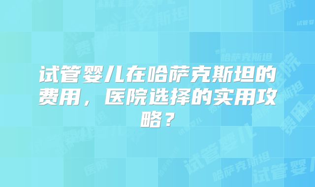 试管婴儿在哈萨克斯坦的费用，医院选择的实用攻略？