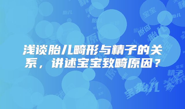 浅谈胎儿畸形与精子的关系，讲述宝宝致畸原因？