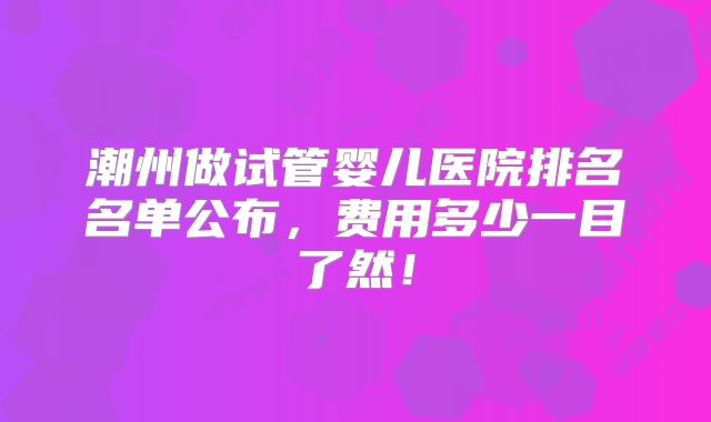 潮州做试管婴儿医院排名名单公布，费用多少一目了然！