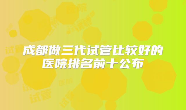 成都做三代试管比较好的医院排名前十公布