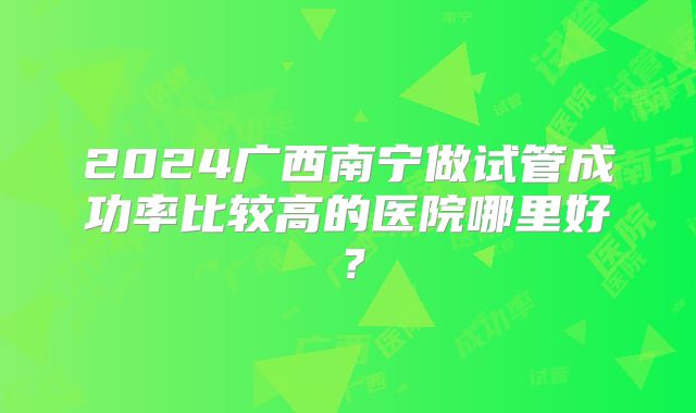 2024广西南宁做试管成功率比较高的医院哪里好？
