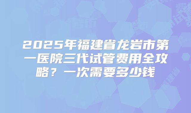 2025年福建省龙岩市第一医院三代试管费用全攻略？一次需要多少钱