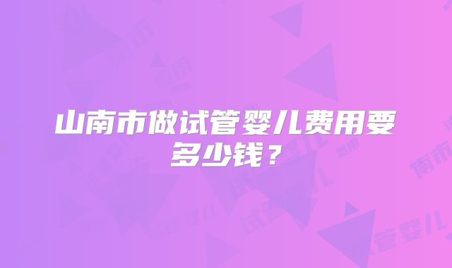 山南市做试管婴儿费用要多少钱?