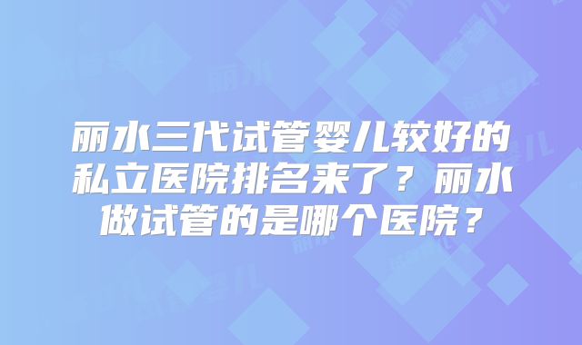 丽水三代试管婴儿较好的私立医院排名来了？丽水做试管的是哪个医院？