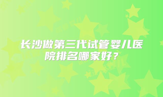 长沙做第三代试管婴儿医院排名哪家好？