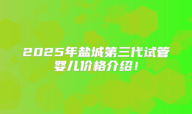 2025年盐城第三代试管婴儿价格介绍！