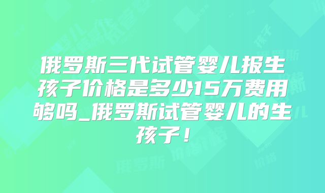 俄罗斯三代试管婴儿报生孩子价格是多少15万费用够吗_俄罗斯试管婴儿的生孩子!