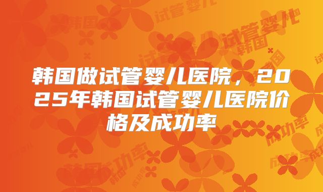 韩国做试管婴儿医院，2025年韩国试管婴儿医院价格及成功率