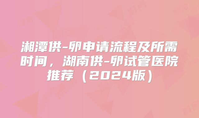 湘潭供-卵申请流程及所需时间，湖南供-卵试管医院推荐（2024版）
