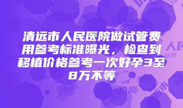 清远市人民医院做试管费用参考标准曝光,检查到移植价格参考一次好孕3至8万不等