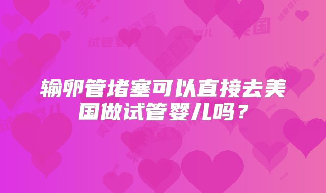 输卵管堵塞可以直接去美国做试管婴儿吗?