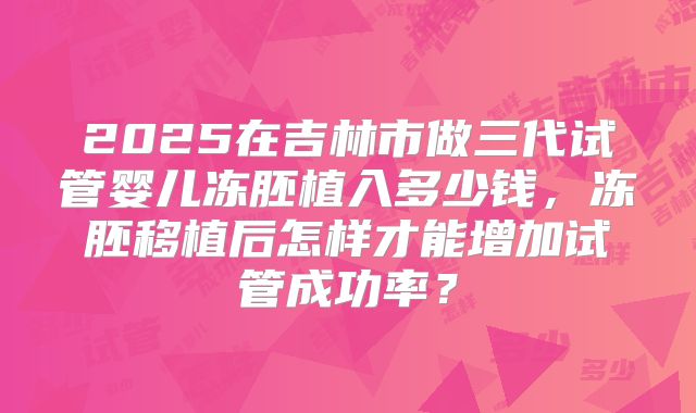 2025在吉林市做三代试管婴儿冻胚植入多少钱，冻胚移植后怎样才能增加试管成功率？