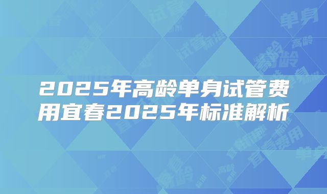 2025年高龄单身试管费用宜春2025年标准解析