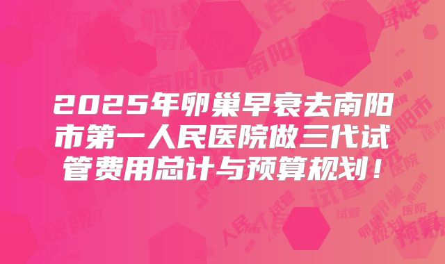 2025年卵巢早衰去南阳市第一人民医院做三代试管费用总计与预算规划!