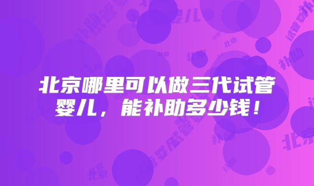 北京哪里可以做三代试管婴儿,能补助多少钱!