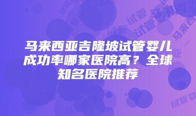 马来西亚吉隆坡试管婴儿成功率哪家医院高？全球知名医院推荐