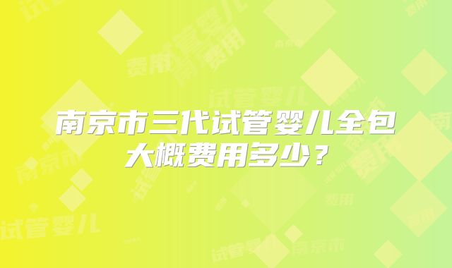 南京市三代试管婴儿全包大概费用多少?