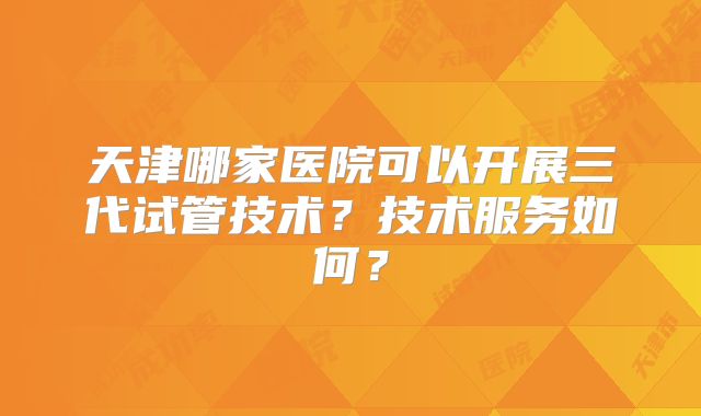 天津哪家医院可以开展三代试管技术？技术服务如何？
