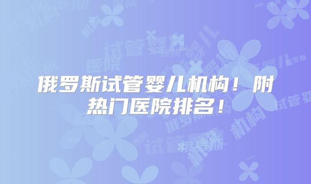 俄罗斯试管婴儿机构!附热门医院排名!