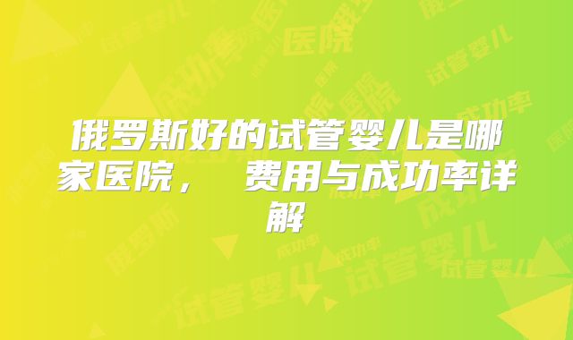 俄罗斯好的试管婴儿是哪家医院， 费用与成功率详解